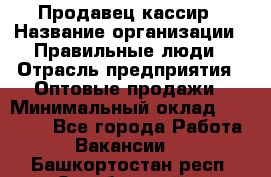 Продавец-кассир › Название организации ­ Правильные люди › Отрасль предприятия ­ Оптовые продажи › Минимальный оклад ­ 25 000 - Все города Работа » Вакансии   . Башкортостан респ.,Октябрьский г.